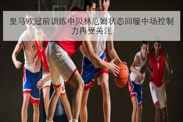 皇马欧冠前训练中贝林厄姆状态回暖中场控制力再受关注